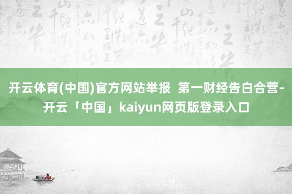 开云体育(中国)官方网站举报  第一财经告白合营-开云「中国」kaiyun网页版登录入口