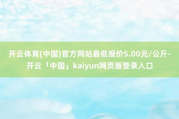 开云体育(中国)官方网站最低报价5.00元/公斤-开云「中国」kaiyun网页版登录入口