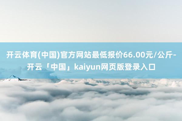 开云体育(中国)官方网站最低报价66.00元/公斤-开云「中国」kaiyun网页版登录入口