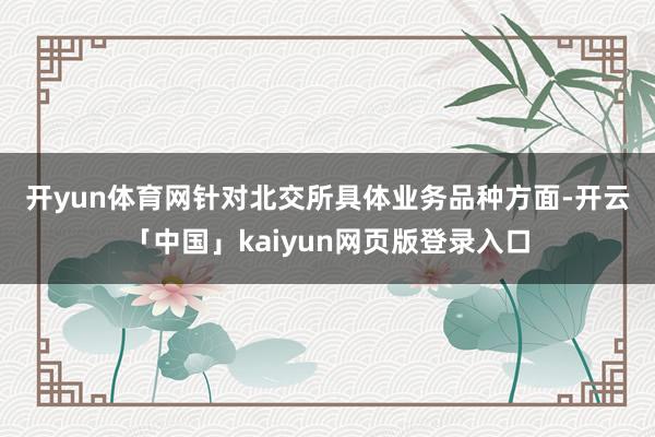 开yun体育网　　针对北交所具体业务品种方面-开云「中国」kaiyun网页版登录入口