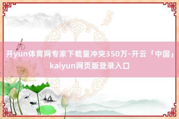 开yun体育网专家下载量冲突350万-开云「中国」kaiyun网页版登录入口