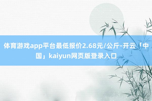 体育游戏app平台最低报价2.68元/公斤-开云「中国」kaiyun网页版登录入口