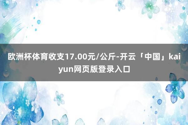 欧洲杯体育收支17.00元/公斤-开云「中国」kaiyun网页版登录入口