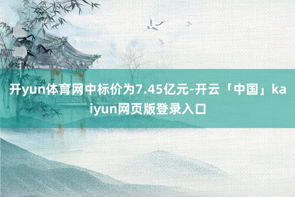 开yun体育网中标价为7.45亿元-开云「中国」kaiyun网页版登录入口