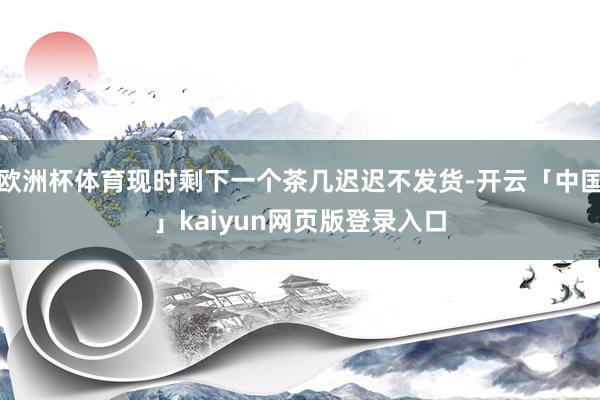 欧洲杯体育现时剩下一个茶几迟迟不发货-开云「中国」kaiyun网页版登录入口