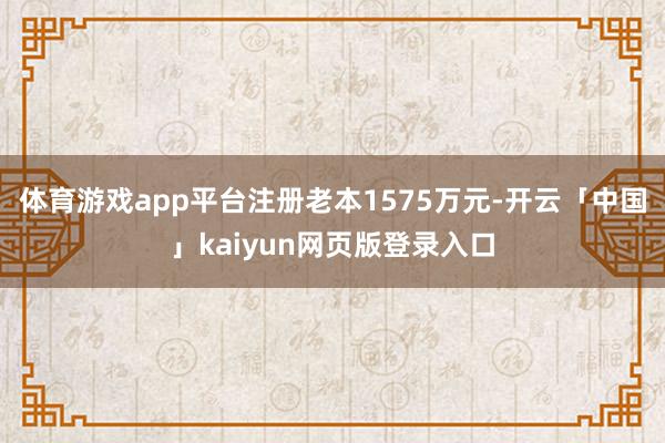 体育游戏app平台注册老本1575万元-开云「中国」kaiyun网页版登录入口