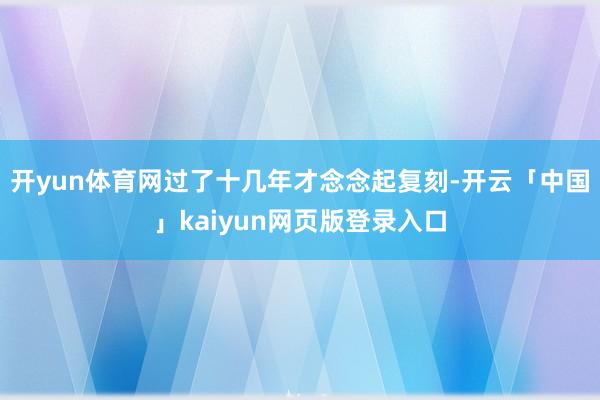 开yun体育网过了十几年才念念起复刻-开云「中国」kaiyun网页版登录入口