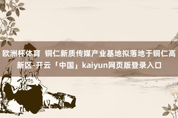 欧洲杯体育  铜仁新质传媒产业基地拟落地于铜仁高新区-开云「中国」kaiyun网页版登录入口