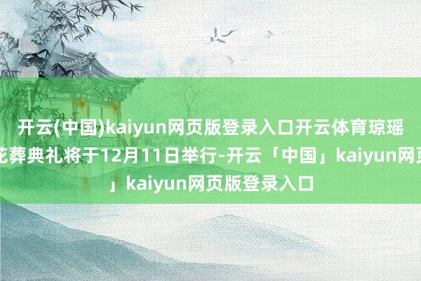 开云(中国)kaiyun网页版登录入口开云体育琼瑶遗体火葬与花葬典礼将于12月11日举行-开云「中国」kaiyun网页版登录入口