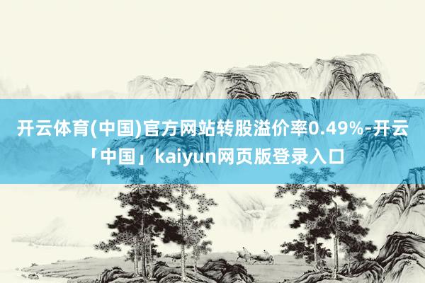 开云体育(中国)官方网站转股溢价率0.49%-开云「中国」kaiyun网页版登录入口
