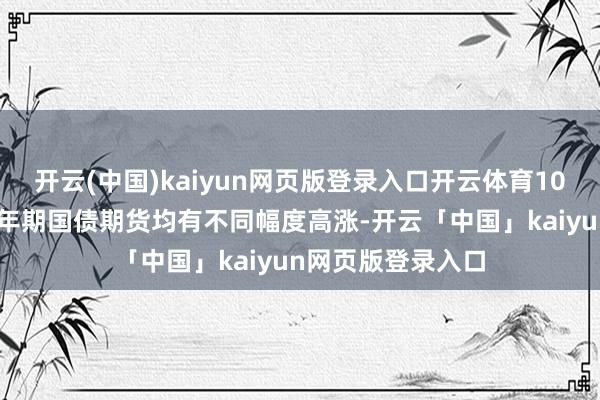 开云(中国)kaiyun网页版登录入口开云体育10年期、5年期、2年期国债期货均有不同幅度高涨-开云「中国」kaiyun网页版登录入口