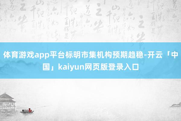 体育游戏app平台标明市集机构预期趋稳-开云「中国」kaiyun网页版登录入口