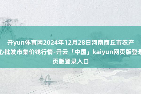 开yun体育网2024年12月28日河南商丘市农产物中心批发市集价钱行情-开云「中国」kaiyun网页版登录入口