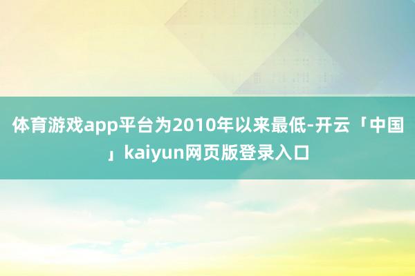 体育游戏app平台为2010年以来最低-开云「中国」kaiyun网页版登录入口