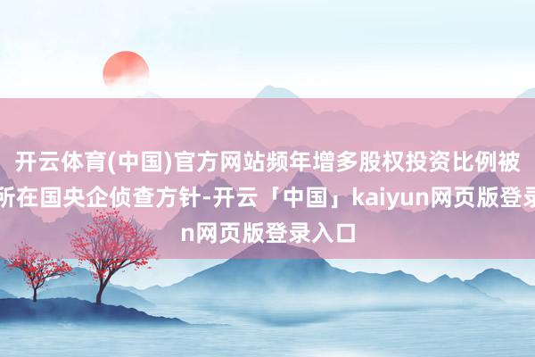 开云体育(中国)官方网站频年增多股权投资比例被纳入所在国央企侦查方针-开云「中国」kaiyun网页版登录入口