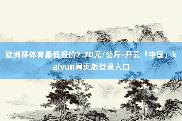 欧洲杯体育最低报价2.20元/公斤-开云「中国」kaiyun网页版登录入口