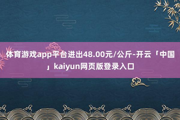 体育游戏app平台进出48.00元/公斤-开云「中国」kaiyun网页版登录入口
