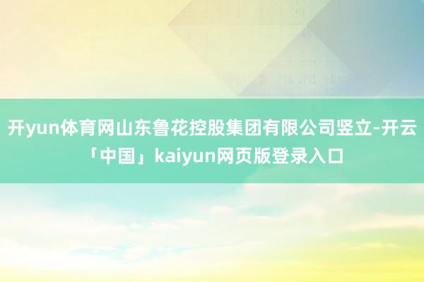 开yun体育网山东鲁花控股集团有限公司竖立-开云「中国」kaiyun网页版登录入口