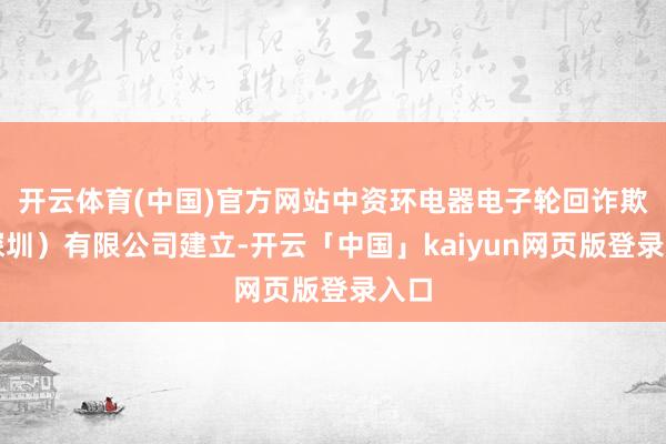 开云体育(中国)官方网站中资环电器电子轮回诈欺（深圳）有限公司建立-开云「中国」kaiyun网页版登录入口