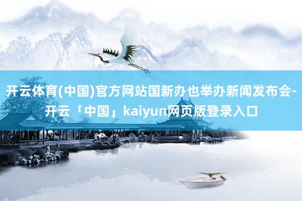 开云体育(中国)官方网站国新办也举办新闻发布会-开云「中国」kaiyun网页版登录入口