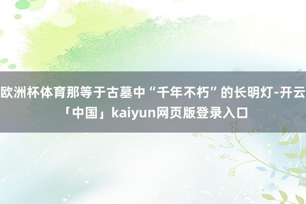 欧洲杯体育那等于古墓中“千年不朽”的长明灯-开云「中国」kaiyun网页版登录入口