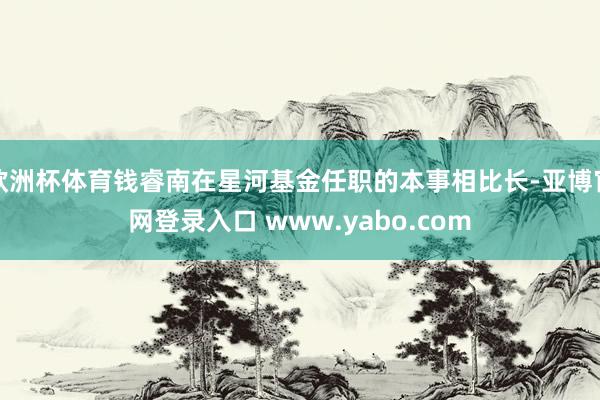 欧洲杯体育钱睿南在星河基金任职的本事相比长-亚博官网登录入口 www.yabo.com