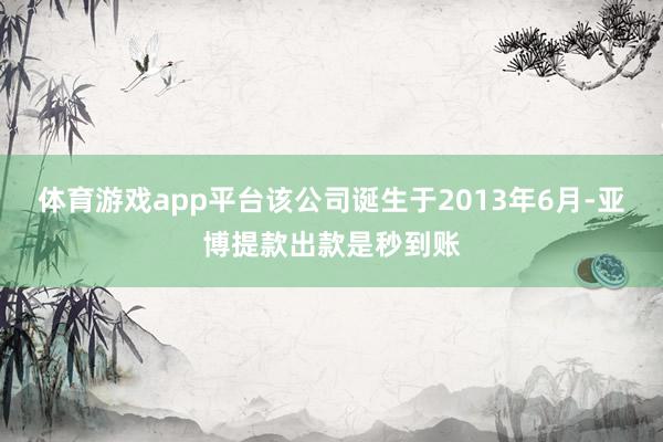 体育游戏app平台该公司诞生于2013年6月-亚博提款出款是秒到账