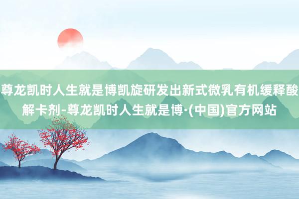 尊龙凯时人生就是博凯旋研发出新式微乳有机缓释酸解卡剂-尊龙凯时人生就是博·(中国)官方网站