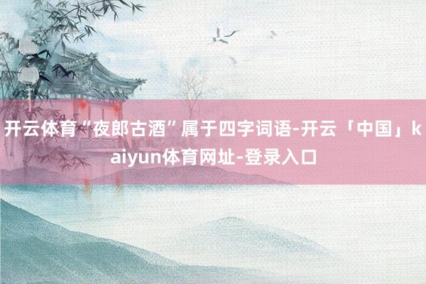 开云体育“夜郎古酒”属于四字词语-开云「中国」kaiyun体育网址-登录入口