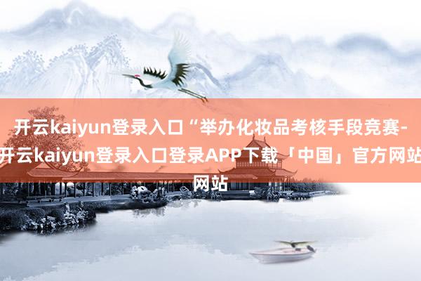 开云kaiyun登录入口“举办化妆品考核手段竞赛-开云kaiyun登录入口登录APP下载「中国」官方