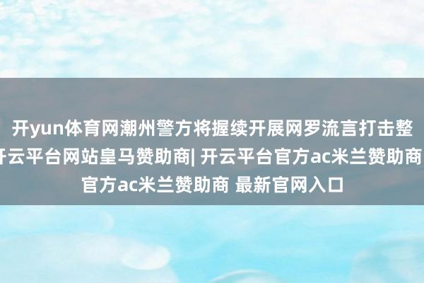 开yun体育网潮州警方将握续开展网罗流言打击整治专项行径-开云平台网站皇马赞助商| 开云平台官方ac