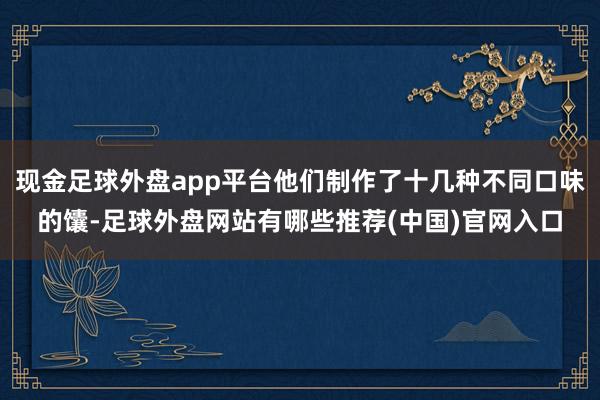 现金足球外盘app平台他们制作了十几种不同口味的馕-足球外盘网站有哪些推荐(中国)官网入口