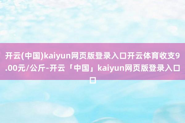 开云(中国)kaiyun网页版登录入口开云体育收支9.00元/公斤-开云「中国」kaiyun网页版登录入口