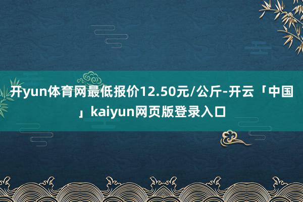 开yun体育网最低报价12.50元/公斤-开云「中国」kaiyun网页版登录入口