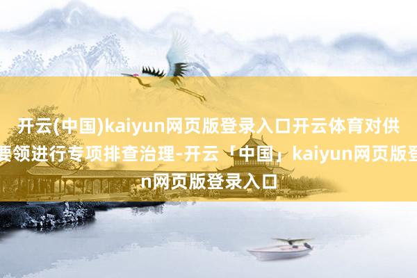开云(中国)kaiyun网页版登录入口开云体育对供热开采要领进行专项排查治理-开云「中国」kaiyun网页版登录入口
