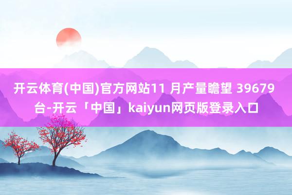 开云体育(中国)官方网站11 月产量瞻望 39679 台-开云「中国」kaiyun网页版登录入口