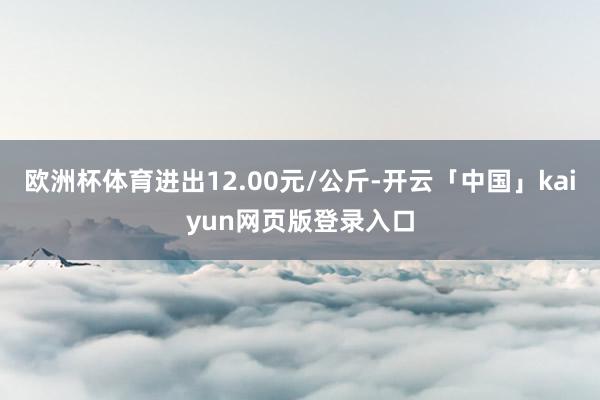 欧洲杯体育进出12.00元/公斤-开云「中国」kaiyun网页版登录入口