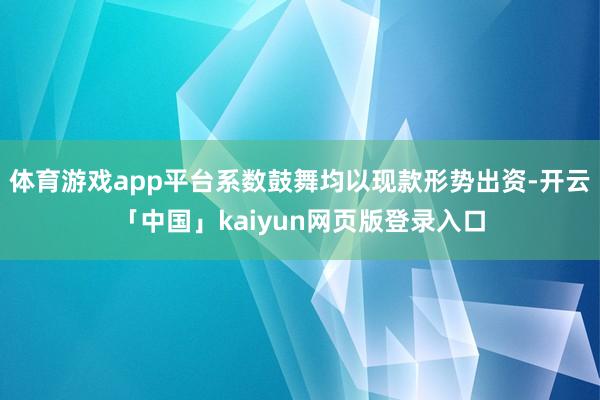 体育游戏app平台系数鼓舞均以现款形势出资-开云「中国」kaiyun网页版登录入口
