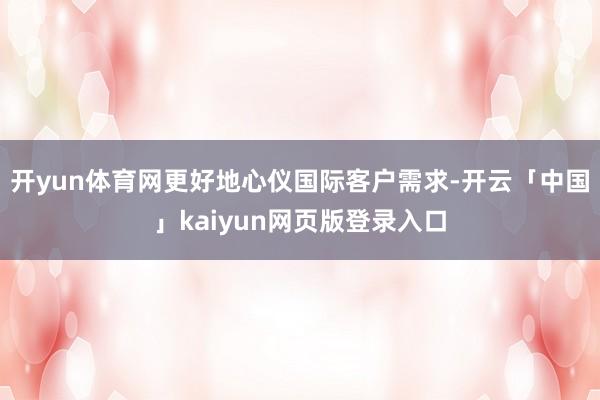 开yun体育网更好地心仪国际客户需求-开云「中国」kaiyun网页版登录入口