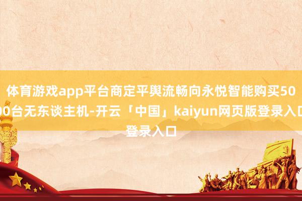体育游戏app平台商定平舆流畅向永悦智能购买5000台无东谈主机-开云「中国」kaiyun网页版登录入口