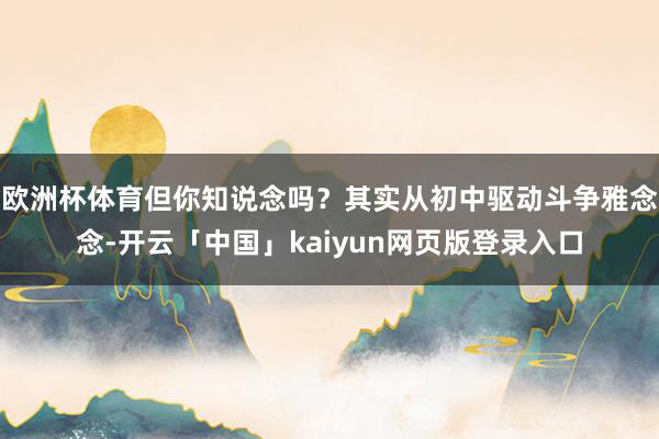 欧洲杯体育但你知说念吗？其实从初中驱动斗争雅念念-开云「中国」kaiyun网页版登录入口