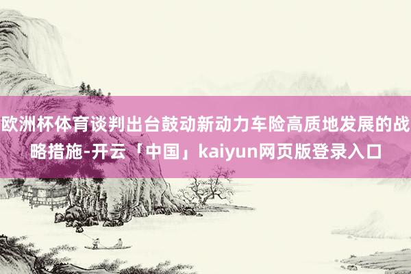 欧洲杯体育谈判出台鼓动新动力车险高质地发展的战略措施-开云「中国」kaiyun网页版登录入口