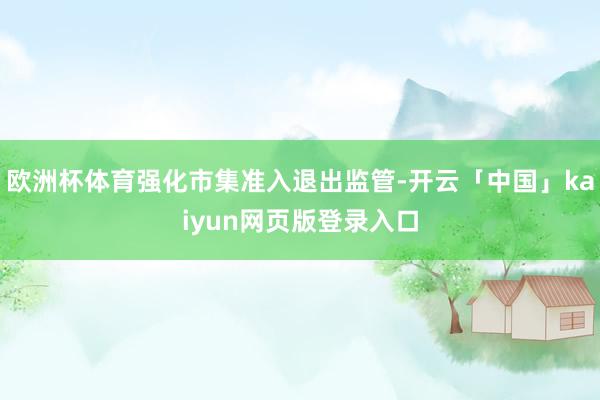欧洲杯体育强化市集准入退出监管-开云「中国」kaiyun网页版登录入口