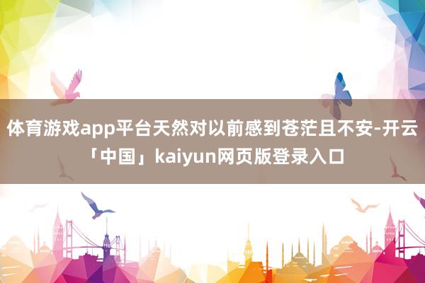 体育游戏app平台天然对以前感到苍茫且不安-开云「中国」kaiyun网页版登录入口