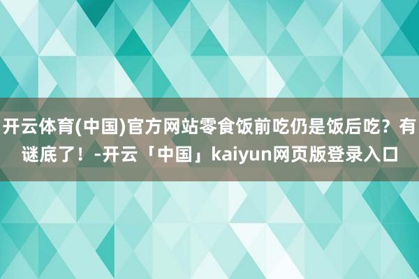 开云体育(中国)官方网站零食饭前吃仍是饭后吃？有谜底了！-开云「中国」kaiyun网页版登录入口
