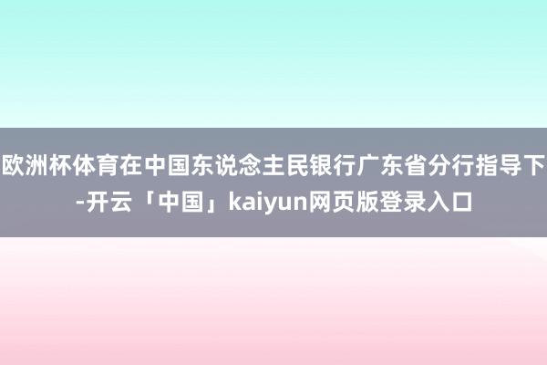 欧洲杯体育在中国东说念主民银行广东省分行指导下-开云「中国」kaiyun网页版登录入口