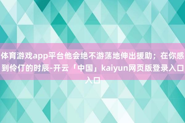 体育游戏app平台他会绝不游荡地伸出援助；在你感到伶仃的时辰-开云「中国」kaiyun网页版登录入口