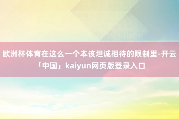 欧洲杯体育在这么一个本该坦诚相待的限制里-开云「中国」kaiyun网页版登录入口