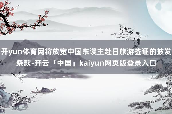 开yun体育网将放宽中国东谈主赴日旅游签证的披发条款-开云「中国」kaiyun网页版登录入口