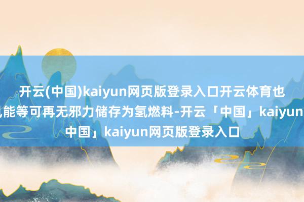 开云(中国)kaiyun网页版登录入口开云体育也可将太阳能和风能等可再无邪力储存为氢燃料-开云「中国